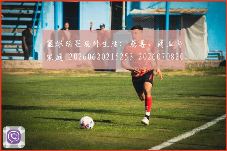 篮球明星场外生活：慈善、商业与家庭_20260620215253_20260708200157