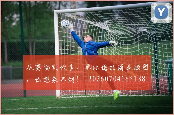 从赛场到代言,恩比德的商业版图,你想象不到!_20260704165138_20260718002205