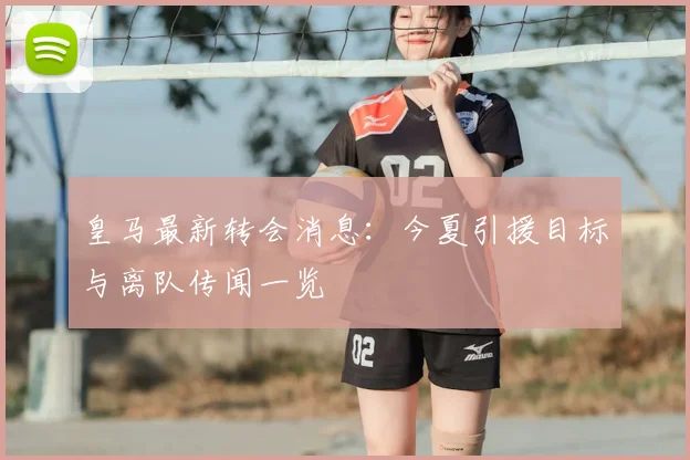 皇马最新转会消息:今夏引援目标与离队传闻一览