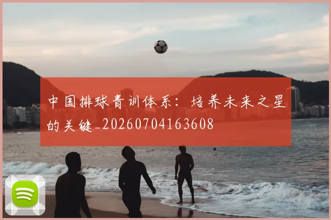 中国排球青训体系：培养未来之星的关键_20260704163608