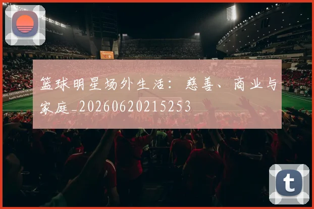 篮球明星场外生活：慈善、商业与家庭_20260620215253