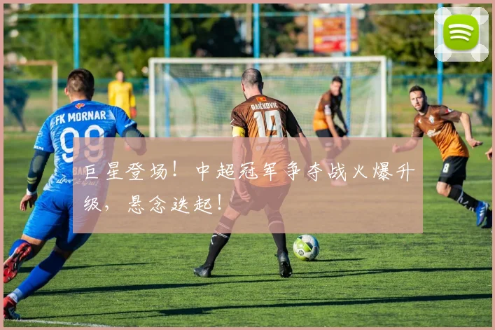 巨星登场！中超冠军争夺战火爆升级，悬念迭起！