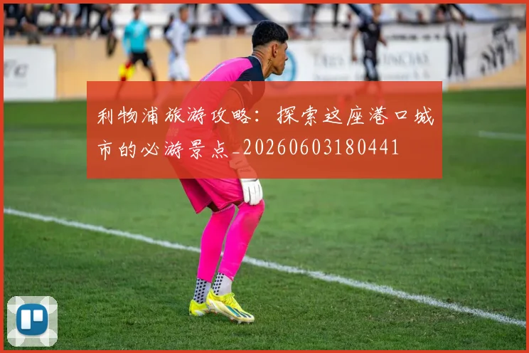 利物浦旅游攻略:探索这座港口城市的必游景点_20260603180441