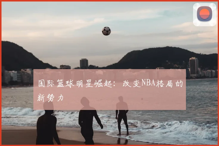 国际篮球明星崛起:改变NBA格局的新势力