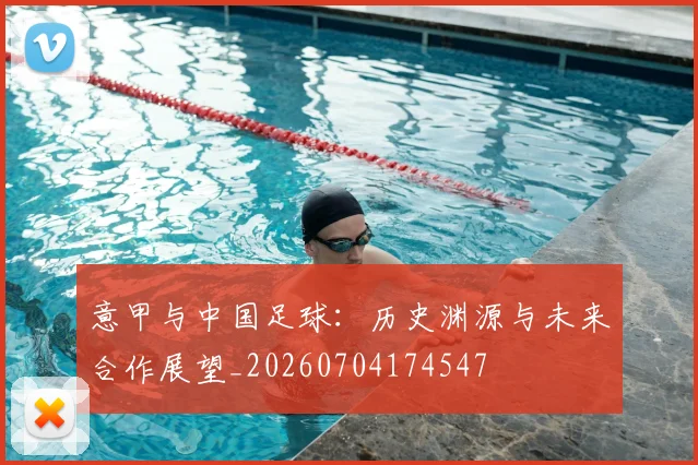 意甲与中国足球：历史渊源与未来合作展望_20260704174547