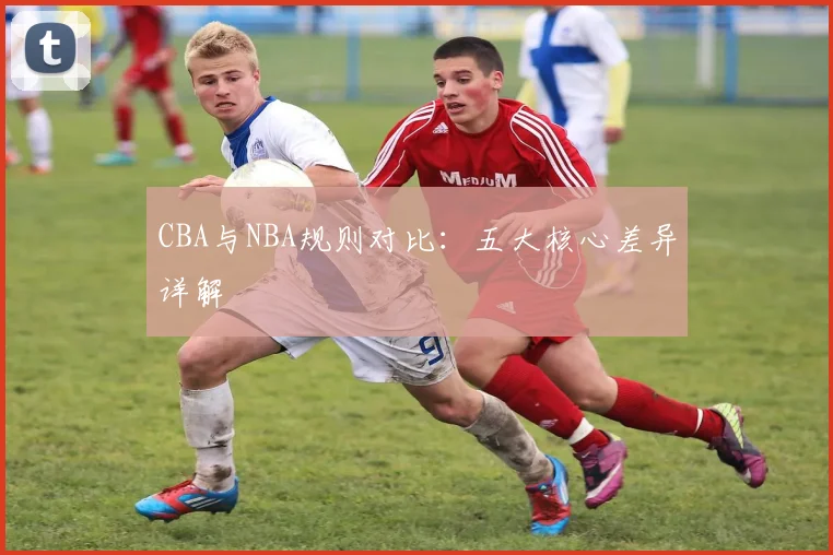 CBA与NBA规则对比：五大核心差异详解