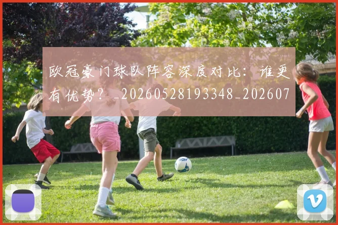 欧冠豪门球队阵容深度对比:谁更有优势?_20260528193348_20260708190735