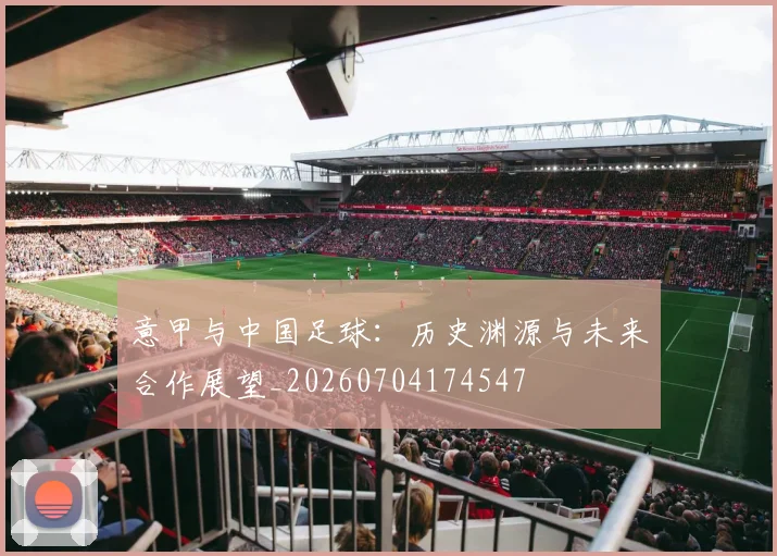 意甲与中国足球：历史渊源与未来合作展望_20260704174547
