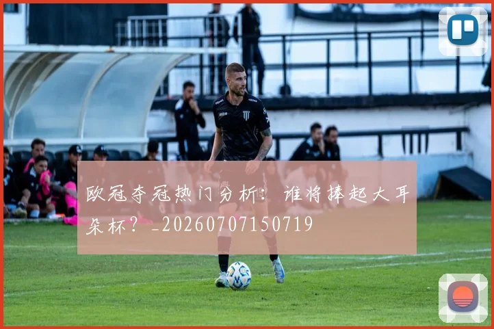 欧冠夺冠热门分析：谁将捧起大耳朵杯？_20260707150719