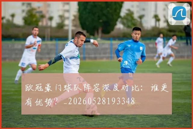 欧冠豪门球队阵容深度对比：谁更有优势？_20260528193348