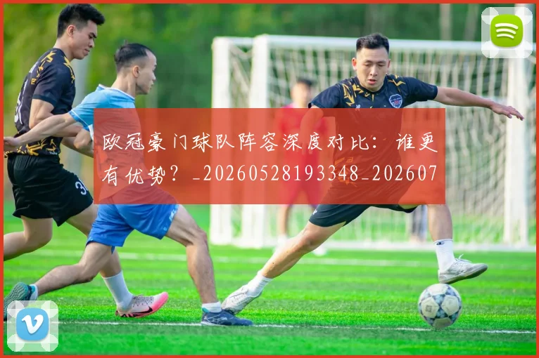 欧冠豪门球队阵容深度对比：谁更有优势？_20260528193348_20260708190735
