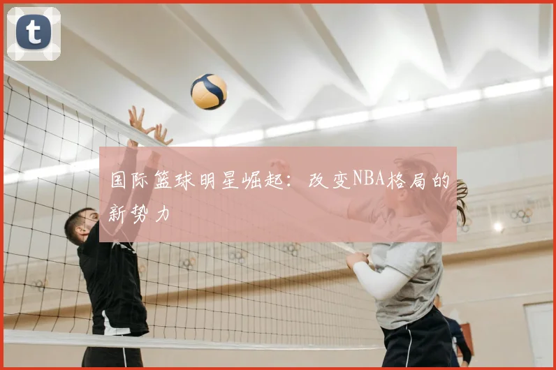 国际篮球明星崛起：改变NBA格局的新势力