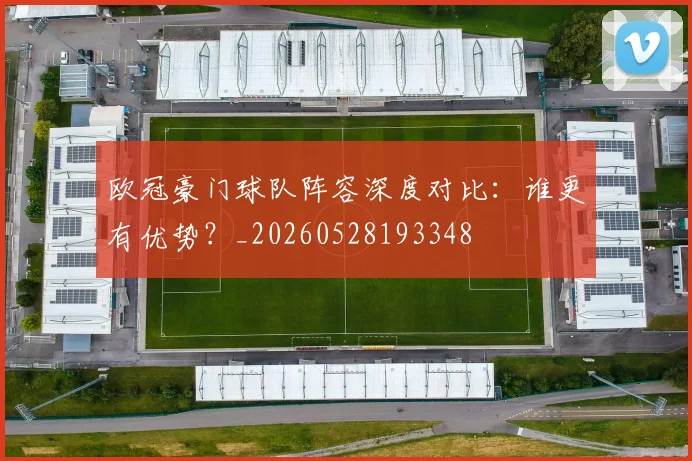 欧冠豪门球队阵容深度对比:谁更有优势?_20260528193348