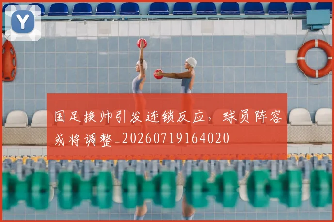 国足换帅引发连锁反应,球员阵容或将调整_20260719164020
