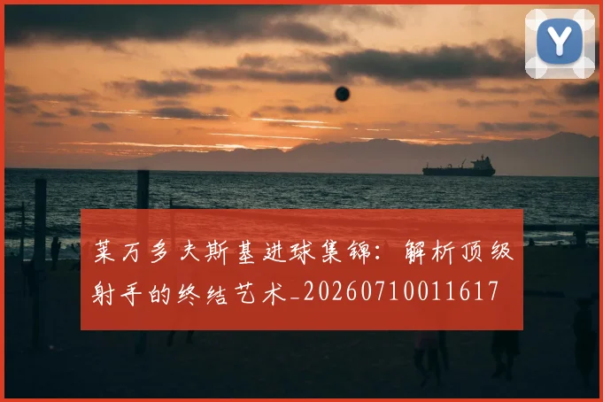 莱万多夫斯基进球集锦：解析顶级射手的终结艺术_20260710011617