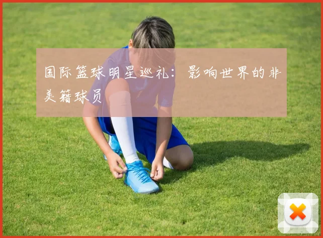 国际篮球明星巡礼:影响世界的非美籍球员