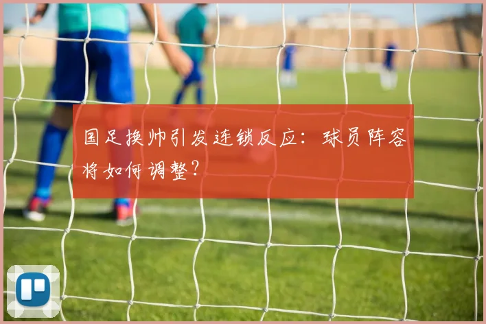 国足换帅引发连锁反应:球员阵容将如何调整?
