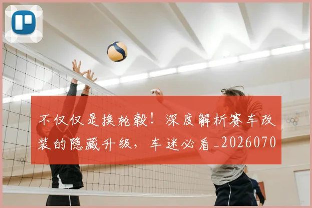 不仅仅是换轮毂！深度解析赛车改装的隐藏升级，车迷必看_20260702173240