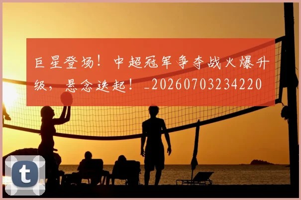 巨星登场!中超冠军争夺战火爆升级,悬念迭起!_20260703234220