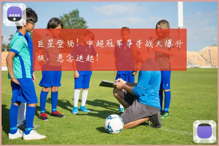 巨星登场!中超冠军争夺战火爆升级,悬念迭起!