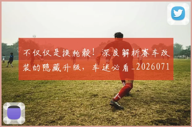 不仅仅是换轮毂！深度解析赛车改装的隐藏升级，车迷必看_20260715185022