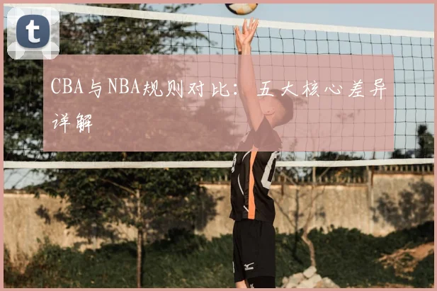 CBA与NBA规则对比：五大核心差异详解