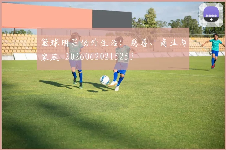篮球明星场外生活:慈善、商业与家庭_20260620215253